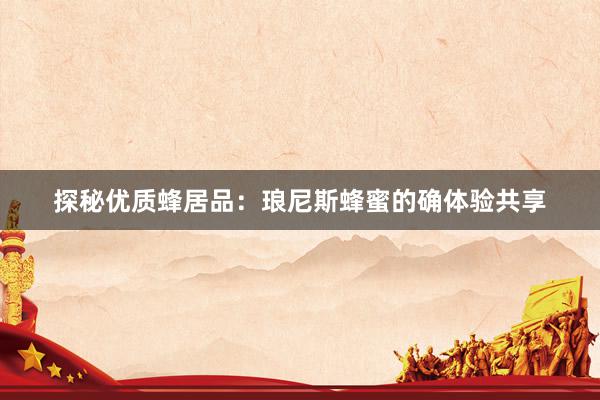 探秘优质蜂居品：琅尼斯蜂蜜的确体验共享